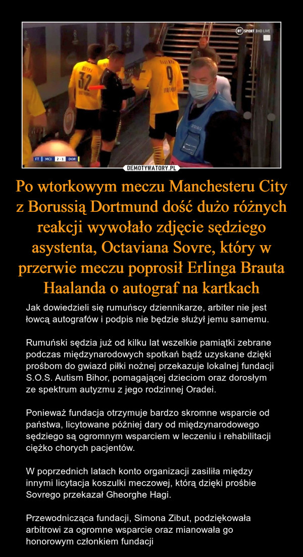 Po wtorkowym meczu Manchesteru City z Borussią Dortmund dość dużo różnych reakcji wywołało zdjęcie sędziego asystenta, Octaviana Sovre, który w przerwie meczu poprosił Erlinga Brauta Haalanda o autograf na kartkach – Jak dowiedzieli się rumuńscy dziennikarze, arbiter nie jest łowcą autografów i podpis nie będzie służył jemu samemu.Rumuński sędzia już od kilku lat wszelkie pamiątki zebrane podczas międzynarodowych spotkań bądź uzyskane dzięki prośbom do gwiazd piłki nożnej przekazuje lokalnej fundacji S.O.S. Autism Bihor, pomagającej dzieciom oraz dorosłym ze spektrum autyzmu z jego rodzinnej Oradei.Ponieważ fundacja otrzymuje bardzo skromne wsparcie od państwa, licytowane później dary od międzynarodowego sędziego są ogromnym wsparciem w leczeniu i rehabilitacji ciężko chorych pacjentów. W poprzednich latach konto organizacji zasiliła między innymi licytacja koszulki meczowej, którą dzięki prośbie Sovrego przekazał Gheorghe Hagi. Przewodnicząca fundacji, Simona Zibut, podziękowała arbitrowi za ogromne wsparcie oraz mianowała go honorowym członkiem fundacji 