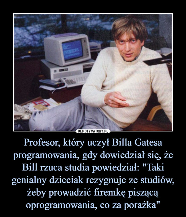 Profesor, który uczył Billa Gatesa programowania, gdy dowiedział się, że Bill rzuca studia powiedział: "Taki genialny dzieciak rezygnuje ze studiów, żeby prowadzić firemkę piszącą oprogramowania, co za porażka" –  