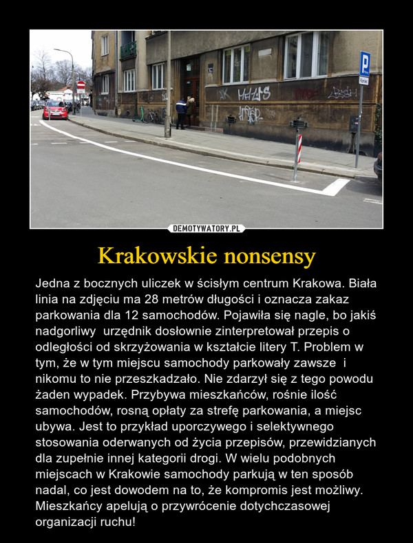 Krakowskie nonsensy – Jedna z bocznych uliczek w ścisłym centrum Krakowa. Biała linia na zdjęciu ma 28 metrów długości i oznacza zakaz parkowania dla 12 samochodów. Pojawiła się nagle, bo jakiś nadgorliwy  urzędnik dosłownie zinterpretował przepis o odległości od skrzyżowania w kształcie litery T. Problem w tym, że w tym miejscu samochody parkowały zawsze  i nikomu to nie przeszkadzało. Nie zdarzył się z tego powodu żaden wypadek. Przybywa mieszkańców, rośnie ilość samochodów, rosną opłaty za strefę parkowania, a miejsc ubywa. Jest to przykład uporczywego i selektywnego stosowania oderwanych od życia przepisów, przewidzianych dla zupełnie innej kategorii drogi. W wielu podobnych miejscach w Krakowie samochody parkują w ten sposób nadal, co jest dowodem na to, że kompromis jest możliwy. Mieszkańcy apelują o przywrócenie dotychczasowej organizacji ruchu! 