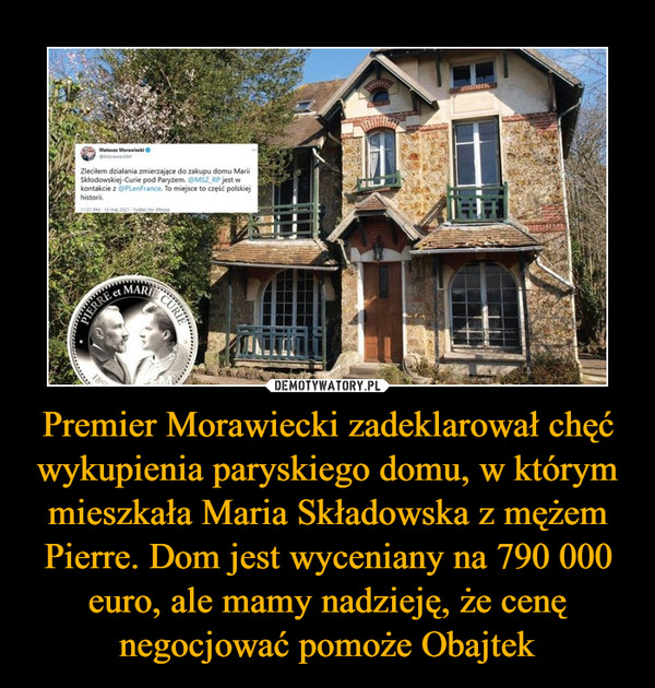 Premier Morawiecki zadeklarował chęć wykupienia paryskiego domu, w którym mieszkała Maria Składowska z mężem Pierre. Dom jest wyceniany na 790 000 euro, ale mamy nadzieję, że cenę negocjować pomoże Obajtek –  