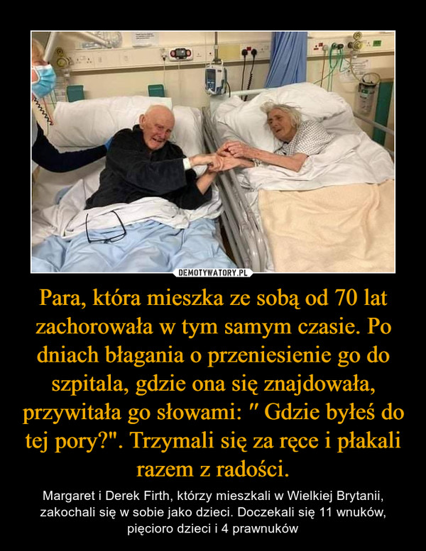 Para, która mieszka ze sobą od 70 lat zachorowała w tym samym czasie. Po dniach błagania o przeniesienie go do szpitala, gdzie ona się znajdowała, przywitała go słowami: ′′ Gdzie byłeś do tej pory?". Trzymali się za ręce i płakali razem z radości.