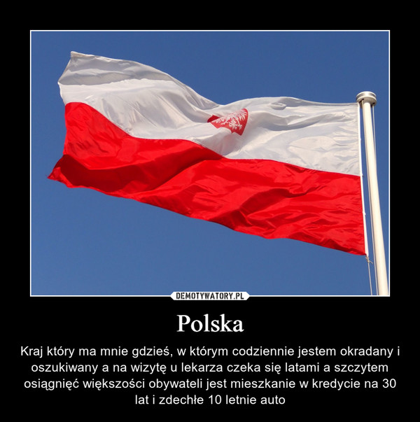 Polska – Kraj który ma mnie gdzieś, w którym codziennie jestem okradany i oszukiwany a na wizytę u lekarza czeka się latami a szczytem osiągnięć większości obywateli jest mieszkanie w kredycie na 30 lat i zdechłe 10 letnie auto 