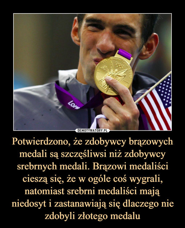 Potwierdzono, że zdobywcy brązowych medali są szczęśliwsi niż zdobywcy srebrnych medali. Brązowi medaliści cieszą się, że w ogóle coś wygrali, natomiast srebrni medaliści mają niedosyt i zastanawiają się dlaczego nie zdobyli złotego medalu –  