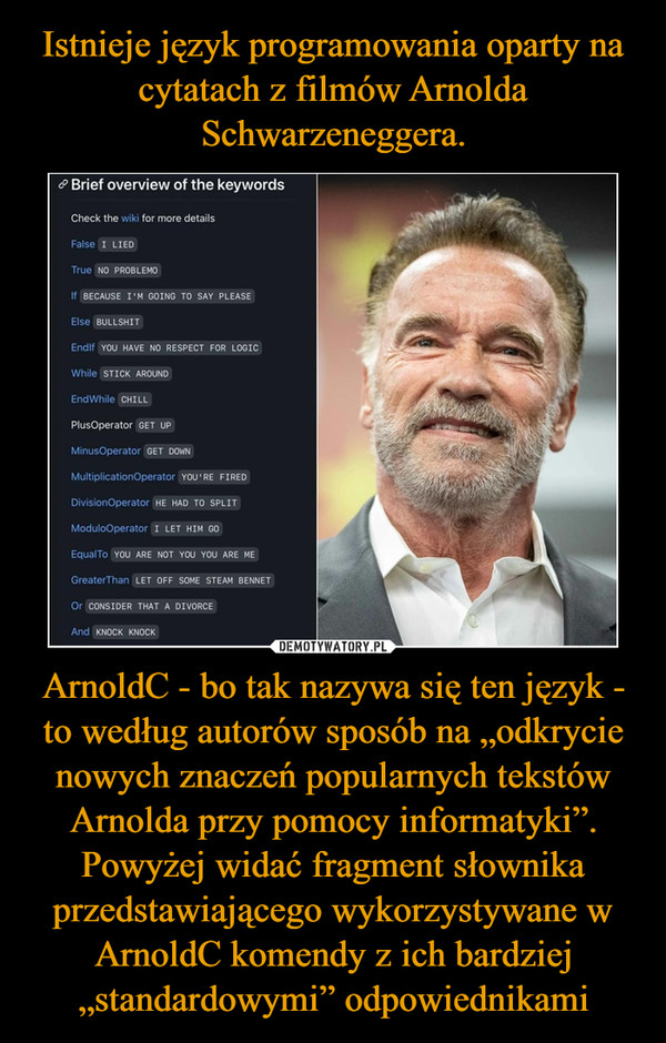 Istnieje język programowania oparty na cytatach z filmów Arnolda Schwarzeneggera. ArnoldC - bo tak nazywa się ten język - to według autorów sposób na „odkrycie nowych znaczeń popularnych tekstów Arnolda przy pomocy informatyki”.
Powyżej widać fragment słownika przedstawiającego wykorzystywane w ArnoldC komendy z ich bardziej „standardowymi” odpowiednikami