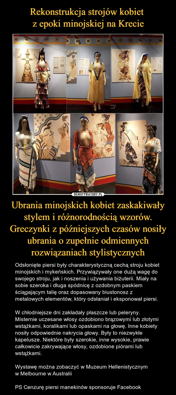 Ubrania minojskich kobiet zaskakiwały stylem i różnorodnością wzorów. Greczynki z późniejszych czasów nosiły ubrania o zupełnie odmiennych rozwiązaniach stylistycznych – Odsłonięte piersi były charakterystyczną cechą stroju kobiet minojskich i mykeńskich. Przywiązywały one dużą wagę do swojego stroju, jak i noszenia i używania biżuterii. Miały na sobie szeroka i długa spódnicę z ozdobnym paskiem ściągającym talię oraz dopasowany biustonosz z metalowych elementów, który odsłaniał i eksponował piersi. W chłodniejsze dni zakładały płaszcze lub peleryny. Misternie uczesane włosy ozdobiono brązowymi lub złotymi wstążkami, koralikami lub opaskami na głowę. Inne kobiety nosiły odpowiednie nakrycia głowy. Były to niezwykłe kapelusze. Niektóre były szerokie, inne wysokie, prawie całkowicie zakrywające włosy, ozdobione piórami lub wstążkami.Wystawę można zobaczyć w Muzeum Hellenistycznym w Melbourne w AustraliiPS Cenzurę piersi manekinów sponsoruje Facebook 