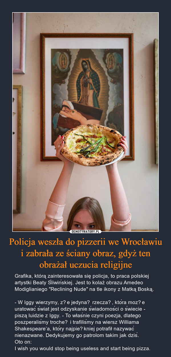 Policja weszła do pizzerii we Wrocławiu i zabrała ze ściany obraz, gdyż ten obrażał uczucia religijne – Grafika, którą zainteresowała się policja, to praca polskiej artystki Beaty Śliwińskiej. Jest to kolaż obrazu Amedeo Modiglianiego "Reclining Nude" na tle ikony z Matką Boską.- W Iggy wierzymy, że jedyną rzeczą, która może uratować świat jest odzyskanie świadomości o świecie - piszą luidzie z Iggy. - To właśnie czyni poezja, dlatego poszperaliśmy trochę i trafiliśmy na wiersz Williama Shakespeare’a, który najpiękniej potrafił nazywać nienazwane. Dedykujemy go patrolom takim jak dziś.Oto on:I wish you would stop being useless and start being pizza. 