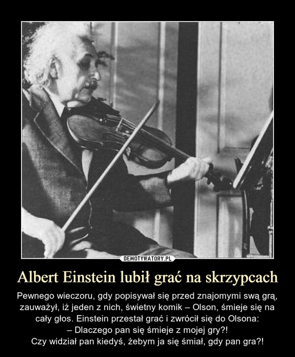 Albert Einstein lubił grać na skrzypcach – Pewnego wieczoru, gdy popisywał się przed znajomymi swą grą, zauważył, iż jeden z nich, świetny komik – Olson, śmieje się na cały głos. Einstein przestał grać i zwrócił się do Olsona:– Dlaczego pan się śmieje z mojej gry?!Czy widział pan kiedyś, żebym ja się śmiał, gdy pan gra?! 