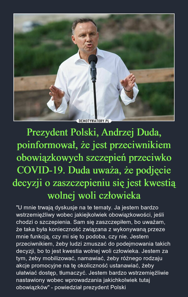 Prezydent Polski, Andrzej Duda, poinformował, że jest przeciwnikiem obowiązkowych szczepień przeciwko COVID-19. Duda uważa, że podjęcie decyzji o zaszczepieniu się jest kwestią wolnej woli człowieka