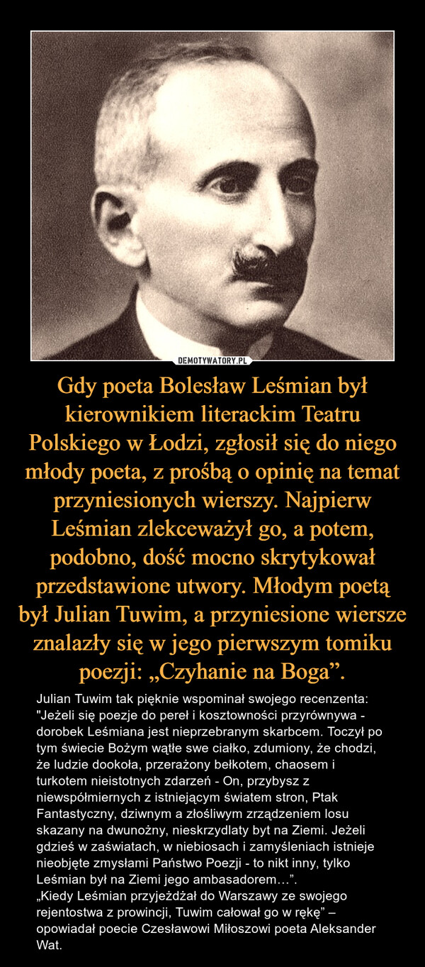 Gdy poeta Bolesław Leśmian był kierownikiem literackim Teatru Polskiego w Łodzi, zgłosił się do niego młody poeta, z prośbą o opinię na temat przyniesionych wierszy. Najpierw Leśmian zlekceważył go, a potem, podobno, dość mocno skrytykował przedstawione utwory. Młodym poetą był Julian Tuwim, a przyniesione wiersze znalazły się w jego pierwszym tomiku poezji: „Czyhanie na Boga”.