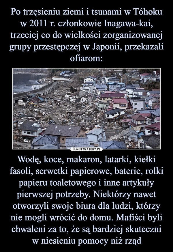 Po trzęsieniu ziemi i tsunami w Tóhoku w 2011 r. członkowie Inagawa-kai, trzeciej co do wielkości zorganizowanej grupy przestępczej w Japonii, przekazali ofiarom: Wodę, koce, makaron, latarki, kiełki fasoli, serwetki papierowe, baterie, rolki papieru toaletowego i inne artykuły pierwszej potrzeby. Niektórzy nawet otworzyli swoje biura dla ludzi, którzy nie mogli wrócić do domu. Mafiści byli chwaleni za to, że są bardziej skuteczni w niesieniu pomocy niż rząd