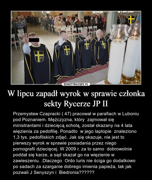 W lipcu zapadł wyrok w sprawie członka sekty Rycerze JP II – Przemysław Czapracki ( 47) pracował w parafiach w Luboniu pod Poznaniem. Mężczyzna, który  zajmował się ministrantami i dziecięcą scholą, został skazany na 4 lata więzienia za pedofilię. Ponadto  w jego laptopie  znaleziono 1,3 tys. pedofilskich zdjęć. Jak się okazuje, nie jest to pierwszy wyrok w sprawie posiadania przez niego pornografii dziecięcej. W 2009 r. za to samo  dobrowolnie poddał się karze, a sąd skazał go na więzienie w zawieszeniu. .Dlaczego  Ordo Iuris nie ściga go dodatkowo po sadach za szarganie dobrego imienia papieża, tak jak pozwali J Senyszyn i  Biedronia?????? 