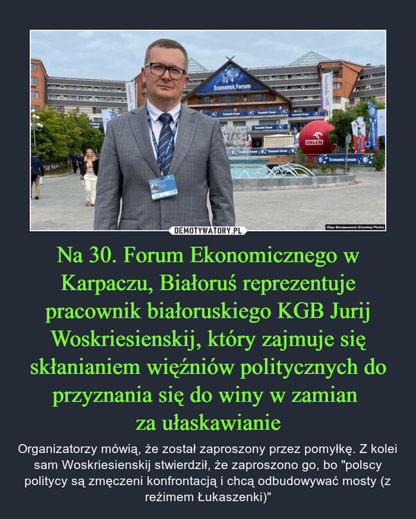 Na 30. Forum Ekonomicznego w Karpaczu, Białoruś reprezentuje pracownik białoruskiego KGB Jurij Woskriesienskij, który zajmuje się skłanianiem więźniów politycznych do przyznania się do winy w zamian za ułaskawianie – Organizatorzy mówią, że został zaproszony przez pomyłkę. Z kolei sam Woskriesienskij stwierdził, że zaproszono go, bo "polscy politycy są zmęczeni konfrontacją i chcą odbudowywać mosty (z reżimem Łukaszenki)" 