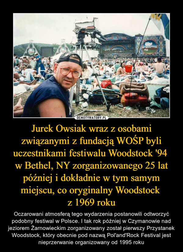 Jurek Owsiak wraz z osobami związanymi z fundacją WOŚP byli uczestnikami festiwalu Woodstock '94 w Bethel, NY zorganizowanego 25 lat później i dokładnie w tym samym miejscu, co oryginalny Woodstock z 1969 roku – Oczarowani atmosferą tego wydarzenia postanowili odtworzyć podobny festiwal w Polsce. I tak rok później w Czymanowie nad jeziorem Żarnowieckim zorganizowany został pierwszy Przystanek Woodstock, który obecnie pod nazwą Pol'and'Rock Festival jest nieprzerwanie organizowany od 1995 roku 