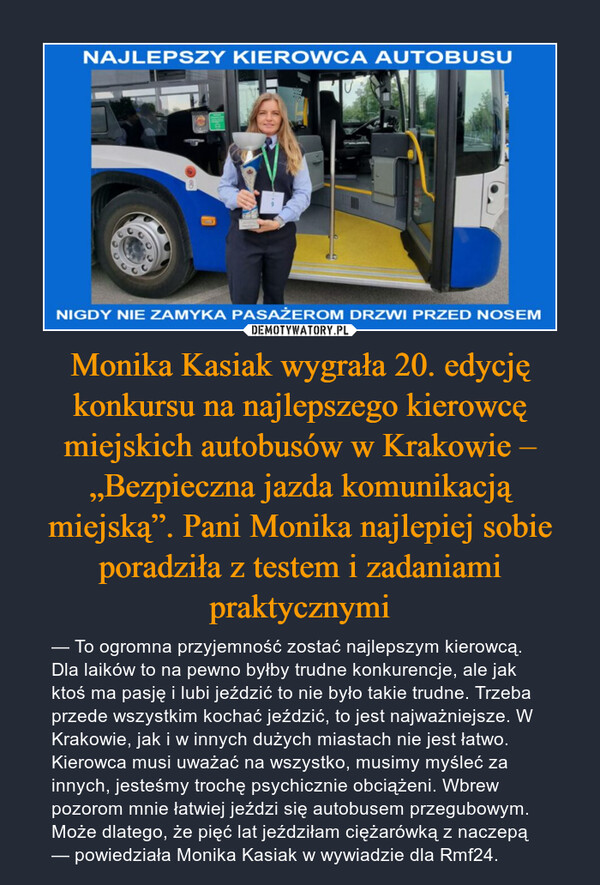 Monika Kasiak wygrała 20. edycję konkursu na najlepszego kierowcę miejskich autobusów w Krakowie – „Bezpieczna jazda komunikacją miejską”. Pani Monika najlepiej sobie poradziła z testem i zadaniami praktycznymi – — To ogromna przyjemność zostać najlepszym kierowcą. Dla laików to na pewno byłby trudne konkurencje, ale jak ktoś ma pasję i lubi jeździć to nie było takie trudne. Trzeba przede wszystkim kochać jeździć, to jest najważniejsze. W Krakowie, jak i w innych dużych miastach nie jest łatwo. Kierowca musi uważać na wszystko, musimy myśleć za innych, jesteśmy trochę psychicznie obciążeni. Wbrew pozorom mnie łatwiej jeździ się autobusem przegubowym. Może dlatego, że pięć lat jeździłam ciężarówką z naczepą — powiedziała Monika Kasiak w wywiadzie dla Rmf24. NIGDY NIE ZAMYKA PASAŻEROM DRZWI PRZED NOSEM