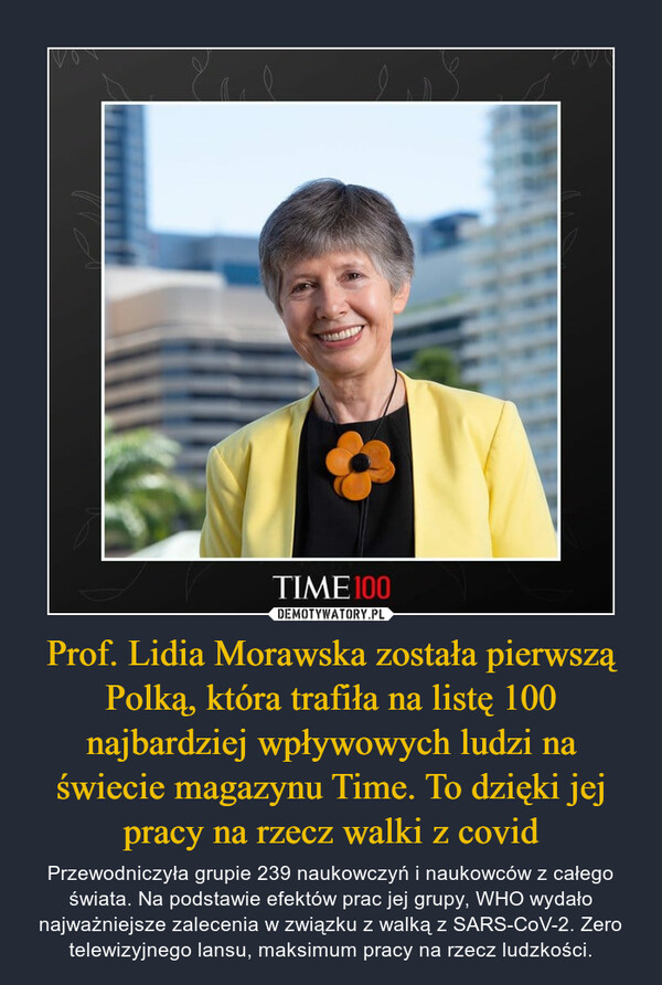 Prof. Lidia Morawska została pierwszą Polką, która trafiła na listę 100 najbardziej wpływowych ludzi na świecie magazynu Time. To dzięki jej pracy na rzecz walki z covid – Przewodniczyła grupie 239 naukowczyń i naukowców z całego świata. Na podstawie efektów prac jej grupy, WHO wydało najważniejsze zalecenia w związku z walką z SARS-CoV-2. Zero telewizyjnego lansu, maksimum pracy na rzecz ludzkości. 
