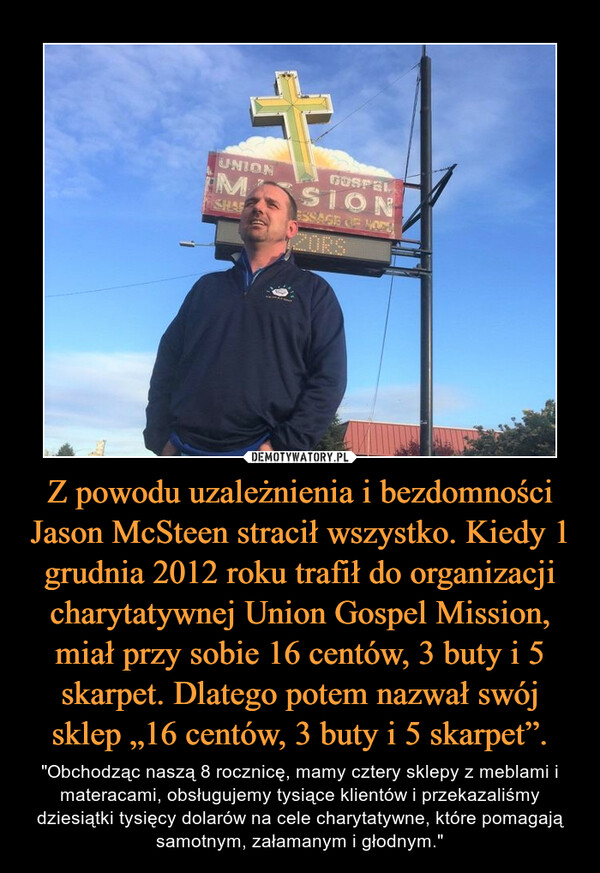 Z powodu uzależnienia i bezdomności Jason McSteen stracił wszystko. Kiedy 1 grudnia 2012 roku trafił do organizacji charytatywnej Union Gospel Mission, miał przy sobie 16 centów, 3 buty i 5 skarpet. Dlatego potem nazwał swój sklep „16 centów, 3 buty i 5 skarpet”. – "Obchodząc naszą 8 rocznicę, mamy cztery sklepy z meblami i materacami, obsługujemy tysiące klientów i przekazaliśmy dziesiątki tysięcy dolarów na cele charytatywne, które pomagają samotnym, załamanym i głodnym." 