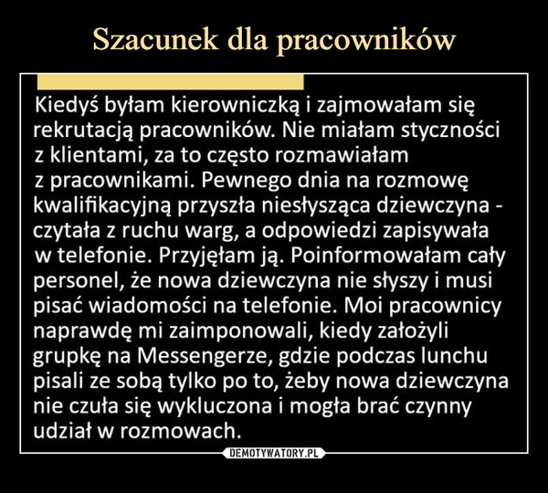  –  Kiedyś byłam kierowniczką i zajmowałam się rekrutacją pracowników. Nie miałam styczności z klientami, za to często rozmawiałam z pracownikami. Pewnego dnia na rozmowę kwalifikacyjną przyszła niesłysząca dziewczyna -czytała z ruchu warg, a odpowiedzi zapisywała w telefonie. Przyjęłam ją. Poinformowałam cały personel, że nowa dziewczyna nie słyszy i musi pisać wiadomości na telefonie. Moi pracownicy naprawdę mi zaimponowali, kiedy założyli grupkę na Messengerze, gdzie podczas lunchu pisali ze sobą tylko po to, żeby nowa dziewczyna nie czuła się wykluczona i mogła brać czynny udział w rozmowach.