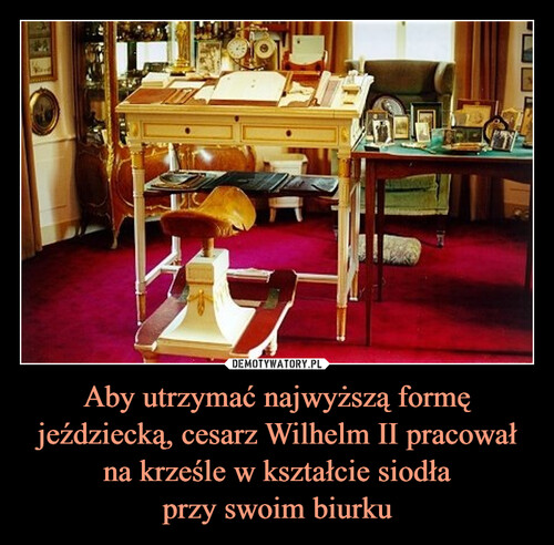 Aby utrzymać najwyższą formę jeździecką, cesarz Wilhelm II pracował na krześle w kształcie siodła
przy swoim biurku
