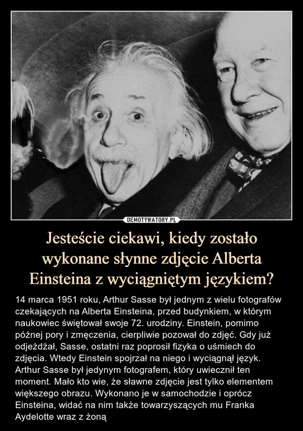 Jesteście ciekawi, kiedy zostało wykonane słynne zdjęcie Alberta Einsteina z wyciągniętym językiem? – 14 marca 1951 roku, Arthur Sasse był jednym z wielu fotografów czekających na Alberta Einsteina, przed budynkiem, w którym naukowiec świętował swoje 72. urodziny. Einstein, pomimo późnej pory i zmęczenia, cierpliwie pozował do zdjęć. Gdy już odjeżdżał, Sasse, ostatni raz poprosił fizyka o uśmiech do zdjęcia. Wtedy Einstein spojrzał na niego i wyciągnął język. Arthur Sasse był jedynym fotografem, który uwiecznił ten moment. Mało kto wie, że sławne zdjęcie jest tylko elementem większego obrazu. Wykonano je w samochodzie i oprócz Einsteina, widać na nim także towarzyszących mu Franka Aydelotte wraz z żoną 14 marca 1951 roku, Arthur Sasse był jednym z wielu fotografów czekających na Alberta Einsteina, przed budynkiem, w którym naukowiec świętował swoje 72. urodziny. Einstein, pomimo późnej pory i zmęczenia, cierpliwie pozował do zdjęć. Gdy już odjeżdżał, Sasse, ostatni raz poprosił fizyka o uśmiech do zdjęcia. Wtedy Einstein spojrzał na