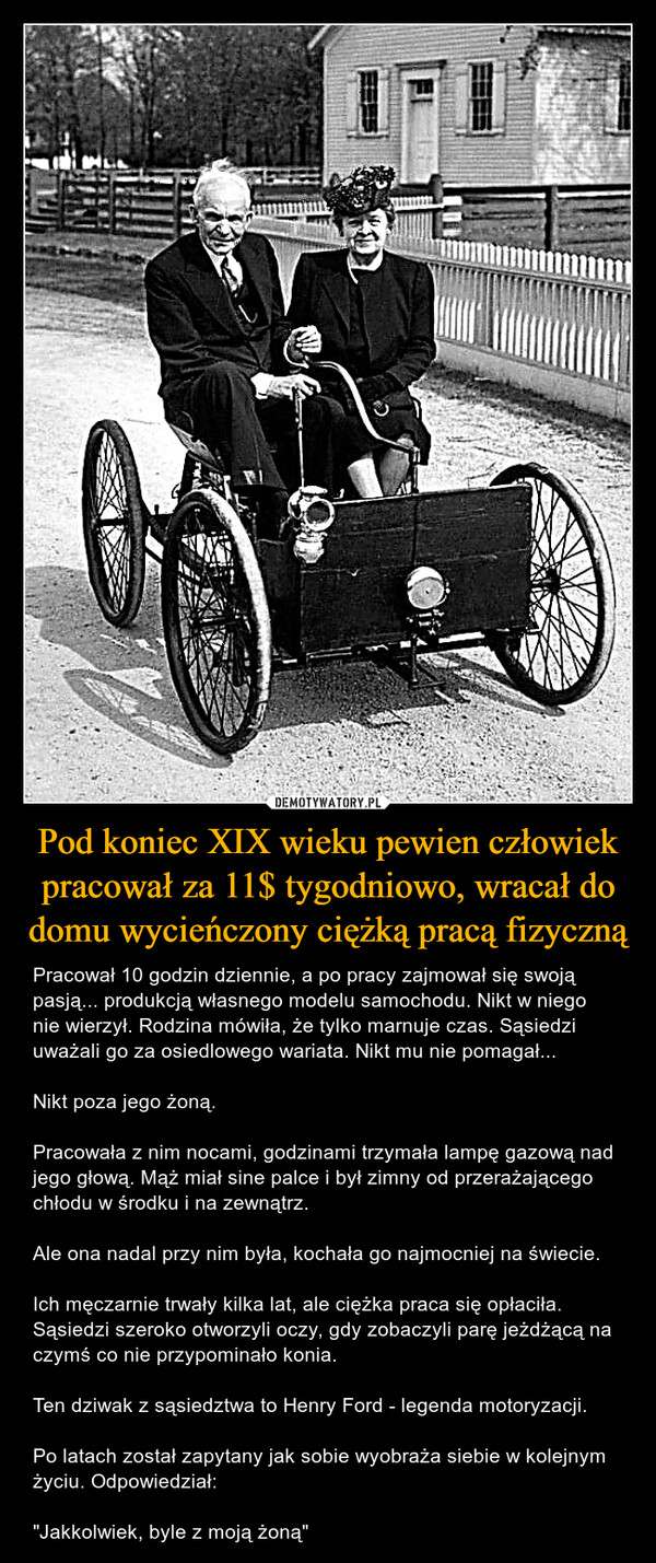 Pod koniec XIX wieku pewien człowiek pracował za 11$ tygodniowo, wracał do domu wycieńczony ciężką pracą fizyczną – Pracował 10 godzin dziennie, a po pracy zajmował się swoją pasją... produkcją własnego modelu samochodu. Nikt w niego nie wierzył. Rodzina mówiła, że tylko marnuje czas. Sąsiedzi uważali go za osiedlowego wariata. Nikt mu nie pomagał...Nikt poza jego żoną.Pracowała z nim nocami, godzinami trzymała lampę gazową nad jego głową. Mąż miał sine palce i był zimny od przerażającego chłodu w środku i na zewnątrz.Ale ona nadal przy nim była, kochała go najmocniej na świecie.Ich męczarnie trwały kilka lat, ale ciężka praca się opłaciła. Sąsiedzi szeroko otworzyli oczy, gdy zobaczyli parę jeżdżącą na czymś co nie przypominało konia.Ten dziwak z sąsiedztwa to Henry Ford - legenda motoryzacji.Po latach został zapytany jak sobie wyobraża siebie w kolejnym życiu. Odpowiedział:"Jakkolwiek, byle z moją żoną" 