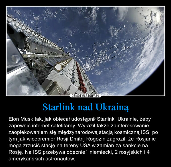 Starlink nad Ukrainą – Elon Musk tak, jak obiecał udostępnił Starlink  Ukrainie, żeby zapewnić internet satelitarny. Wyraził także zainteresowanie zaopiekowaniem się międzynarodową stacją kosmiczną ISS, po tym jak wicepremier Rosji Dmitrij Rogozin zagroził, że Rosjanie mogą zrzucić stację na tereny USA w zamian za sankcje na Rosję. Na ISS przebywa obecnie1 niemiecki, 2 rosyjskich i 4 amerykańskich astronautów. 