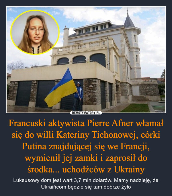 Francuski aktywista Pierre Afner włamał się do willi Kateriny Tichonowej, córki Putina znajdującej się we Francji, wymienił jej zamki i zaprosił do środka... uchodźców z Ukrainy – Luksusowy dom jest wart 3,7 mln dolarów. Mamy nadzieję, że Ukraińcom będzie się tam dobrze żyło 
