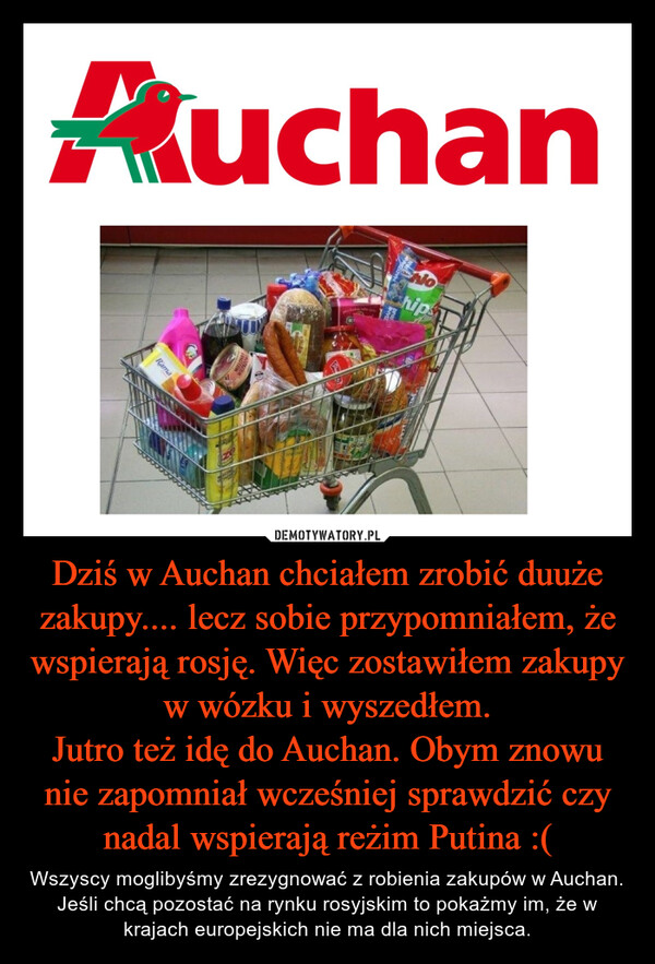 Dziś w Auchan chciałem zrobić duuże zakupy.... lecz sobie przypomniałem, że wspierają rosję. Więc zostawiłem zakupy w wózku i wyszedłem.
Jutro też idę do Auchan. Obym znowu nie zapomniał wcześniej sprawdzić czy nadal wspierają reżim Putina :(