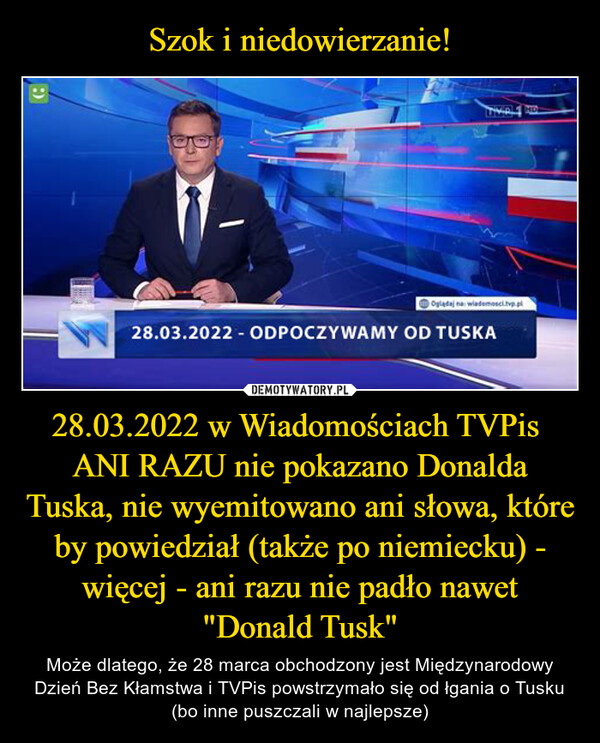 Szok i niedowierzanie! 28.03.2022 w Wiadomościach TVPis 
ANI RAZU nie pokazano Donalda Tuska, nie wyemitowano ani słowa, które by powiedział (także po niemiecku) - więcej - ani razu nie padło nawet "Donald Tusk"