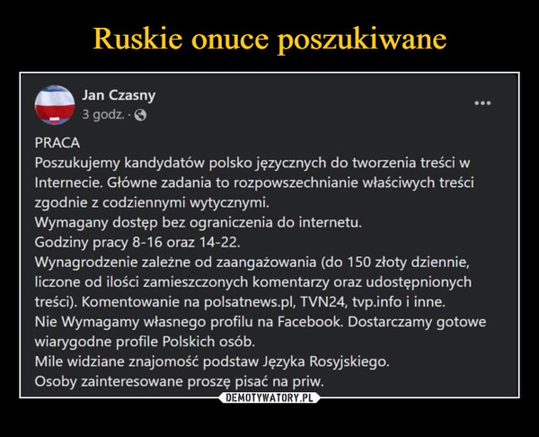  –  PRACA Poszukujemy kandydatów polsko języcznych do tworzenia treści w Internecie. Główne zadania to rozpowszechnianie właściwych treści zgodnie z codziennymi wytycznymi. Wymagany dostęp bez ograniczenia do internetu. Godziny pracy 8-16 oraz 14-22. Wynagrodzenie zależne od zaangażowania (do 150 zloty dziennie, liczone od ilości zamieszczonych komentarzy oraz udostępnionych treści). Komentowanie na polsatnews.pl, TVN24, tvp info i inne. Nie Wymagamy własnego profilu na Facebook. Dostarczamy gotowe wiarygodne profile Polskich osób_ Mile widziane znajomość podstaw Języka Rosyjskiego. Osoby zainteresowane proszę pisać na priw.