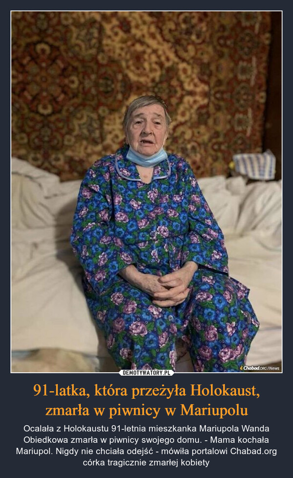 91-latka, która przeżyła Holokaust, zmarła w piwnicy w Mariupolu – Ocalała z Holokaustu 91-letnia mieszkanka Mariupola Wanda Obiedkowa zmarła w piwnicy swojego domu. - Mama kochała Mariupol. Nigdy nie chciała odejść - mówiła portalowi Chabad.org córka tragicznie zmarłej kobiety 