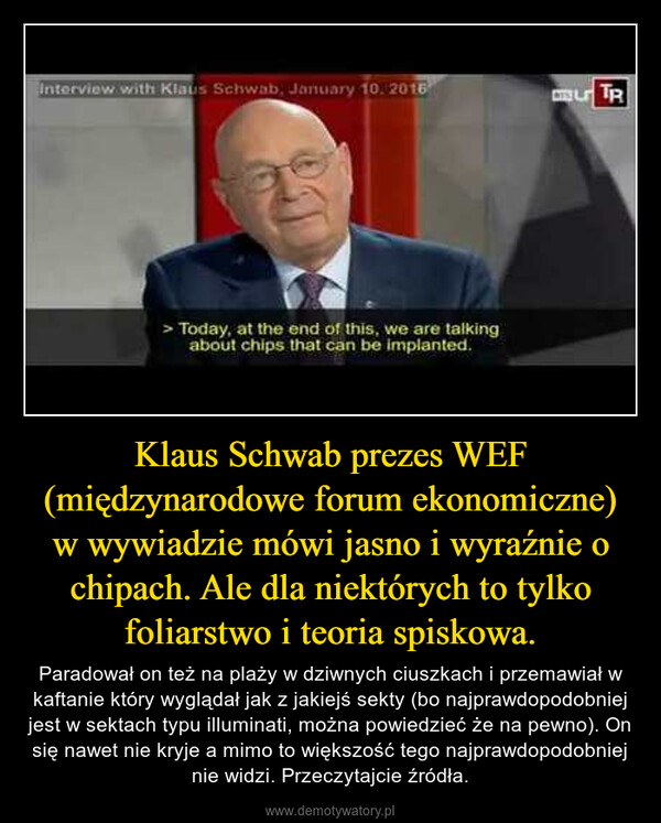 Klaus Schwab prezes WEF (międzynarodowe forum ekonomiczne) w wywiadzie mówi jasno i wyraźnie o chipach. Ale dla niektórych to tylko foliarstwo i teoria spiskowa. – Paradował on też na plaży w dziwnych ciuszkach i przemawiał w kaftanie który wyglądał jak z jakiejś sekty (bo najprawdopodobniej jest w sektach typu illuminati, można powiedzieć że na pewno). On się nawet nie kryje a mimo to większość tego najprawdopodobniej nie widzi. Przeczytajcie źródła. 