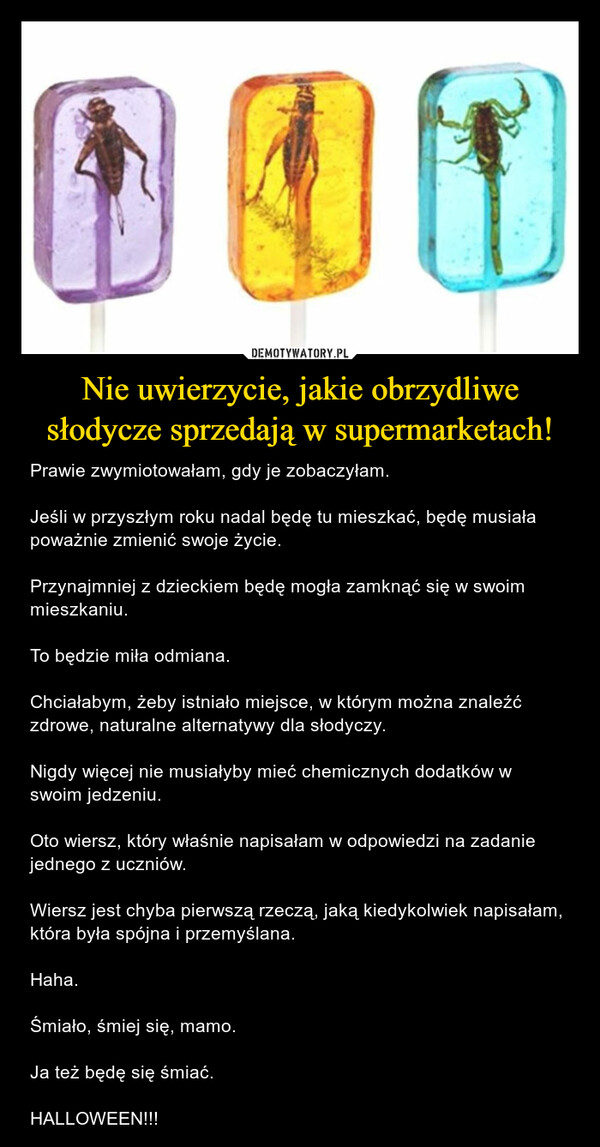 Nie uwierzycie, jakie obrzydliwe słodycze sprzedają w supermarketach! – Prawie zwymiotowałam, gdy je zobaczyłam.Jeśli w przyszłym roku nadal będę tu mieszkać, będę musiała poważnie zmienić swoje życie.Przynajmniej z dzieckiem będę mogła zamknąć się w swoim mieszkaniu.To będzie miła odmiana.Chciałabym, żeby istniało miejsce, w którym można znaleźć zdrowe, naturalne alternatywy dla słodyczy.Nigdy więcej nie musiałyby mieć chemicznych dodatków w swoim jedzeniu.Oto wiersz, który właśnie napisałam w odpowiedzi na zadanie jednego z uczniów.Wiersz jest chyba pierwszą rzeczą, jaką kiedykolwiek napisałam, która była spójna i przemyślana.Haha.Śmiało, śmiej się, mamo.Ja też będę się śmiać.HALLOWEEN!!! 
