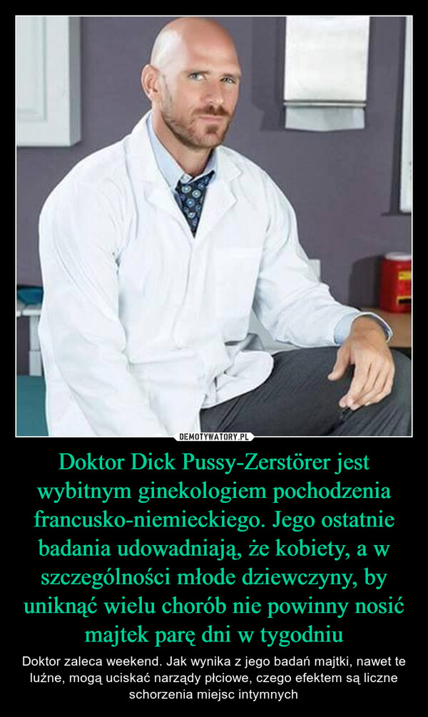 Doktor Dick Pussy-Zerstörer jest wybitnym ginekologiem pochodzenia francusko-niemieckiego. Jego ostatnie badania udowadniają, że kobiety, a w szczególności młode dziewczyny, by uniknąć wielu chorób nie powinny nosić majtek parę dni w tygodniu – Doktor zaleca weekend. Jak wynika z jego badań majtki, nawet te luźne, mogą uciskać narządy płciowe, czego efektem są liczne schorzenia miejsc intymnych 