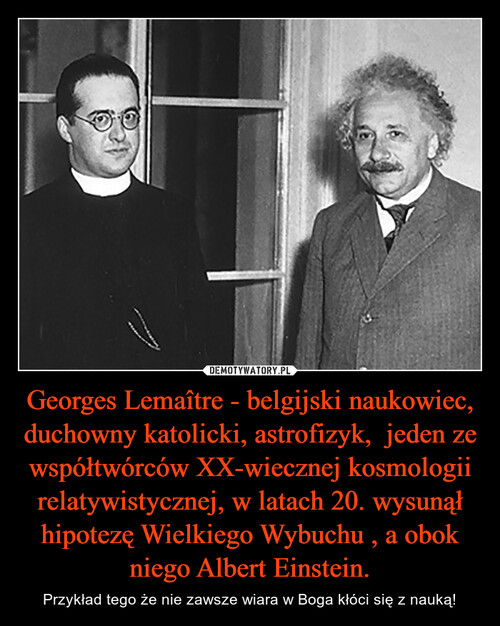 Georges Lemaître - belgijski naukowiec, duchowny katolicki, astrofizyk,  jeden ze współtwórców XX-wiecznej kosmologii relatywistycznej, w latach 20. wysunął hipotezę Wielkiego Wybuchu , a obok niego Albert Einstein.