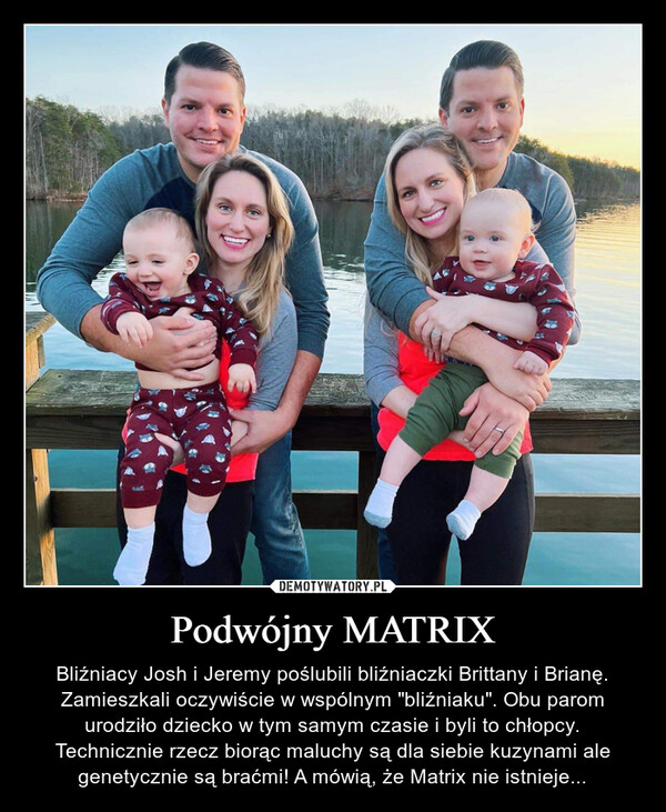 Podwójny MATRIX – Bliźniacy Josh i Jeremy poślubili bliźniaczki Brittany i Brianę. Zamieszkali oczywiście w wspólnym "bliźniaku". Obu parom urodziło dziecko w tym samym czasie i byli to chłopcy. Technicznie rzecz biorąc maluchy są dla siebie kuzynami ale genetycznie są braćmi! A mówią, że Matrix nie istnieje... 