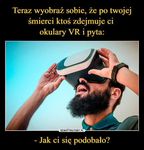 Teraz wyobraź sobie, że po twojej śmierci ktoś zdejmuje ci 
okulary VR i pyta: - Jak ci się podobało?