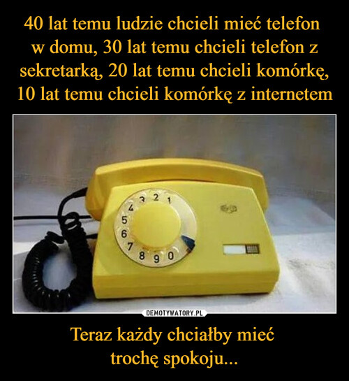 40 lat temu ludzie chcieli mieć telefon 
w domu, 30 lat temu chcieli telefon z sekretarką, 20 lat temu chcieli komórkę, 10 lat temu chcieli komórkę z internetem Teraz każdy chciałby mieć 
trochę spokoju...