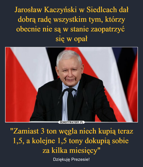 Jarosław Kaczyński w Siedlcach dał dobrą radę wszystkim tym, którzy obecnie nie są w stanie zaopatrzyć 
się w opał "Zamiast 3 ton węgla niech kupią teraz 1,5, a kolejne 1,5 tony dokupią sobie 
za kilka miesięcy"
