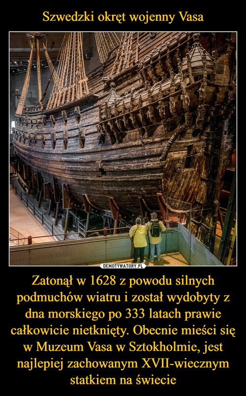 Szwedzki okręt wojenny Vasa Zatonął w 1628 z powodu silnych podmuchów wiatru i został wydobyty z dna morskiego po 333 latach prawie całkowicie nietknięty. Obecnie mieści się w Muzeum Vasa w Sztokholmie, jest najlepiej zachowanym XVII-wiecznym statkiem na świecie