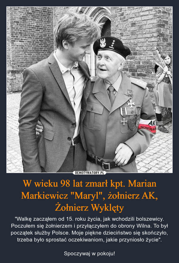 W wieku 98 lat zmarł kpt. Marian Markiewicz "Maryl", żołnierz AK, Żołnierz Wyklęty – "Walkę zacząłem od 15. roku życia, jak wchodzili bolszewicy. Poczułem się żołnierzem i przyłączyłem do obrony Wilna. To był początek służby Polsce. Moje piękne dzieciństwo się skończyło, trzeba było sprostać oczekiwaniom, jakie przyniosło życie".Spoczywaj w pokoju! 