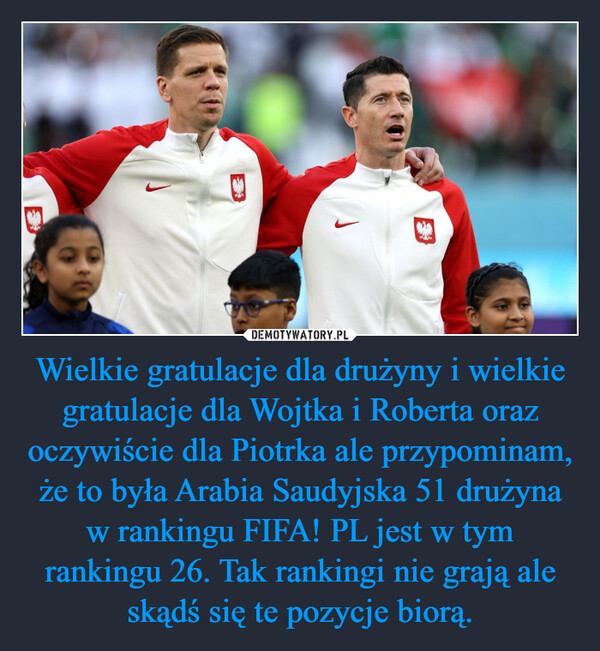 Wielkie gratulacje dla drużyny i wielkie gratulacje dla Wojtka i Roberta oraz oczywiście dla Piotrka ale przypominam, że to była Arabia Saudyjska 51 drużyna w rankingu FIFA! PL jest w tym rankingu 26. Tak rankingi nie grają ale skądś się te pozycje biorą. –  