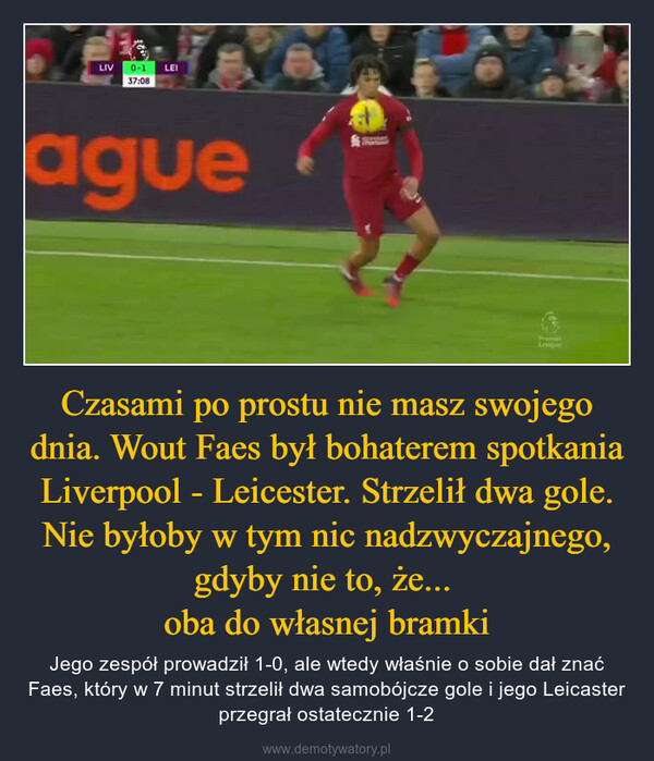 Czasami po prostu nie masz swojego dnia. Wout Faes był bohaterem spotkania Liverpool - Leicester. Strzelił dwa gole. Nie byłoby w tym nic nadzwyczajnego, gdyby nie to, że... oba do własnej bramki – Jego zespół prowadził 1-0, ale wtedy właśnie o sobie dał znać Faes, który w 7 minut strzelił dwa samobójcze gole i jego Leicaster przegrał ostatecznie 1-2 