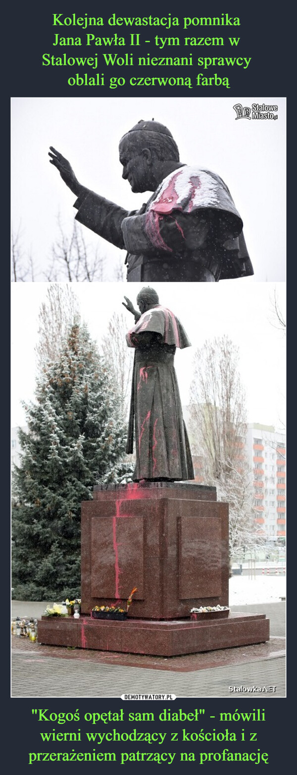 Kolejna dewastacja pomnika 
Jana Pawła II - tym razem w 
Stalowej Woli nieznani sprawcy 
oblali go czerwoną farbą "Kogoś opętał sam diabeł" - mówili wierni wychodzący z kościoła i z przerażeniem patrzący na profanację