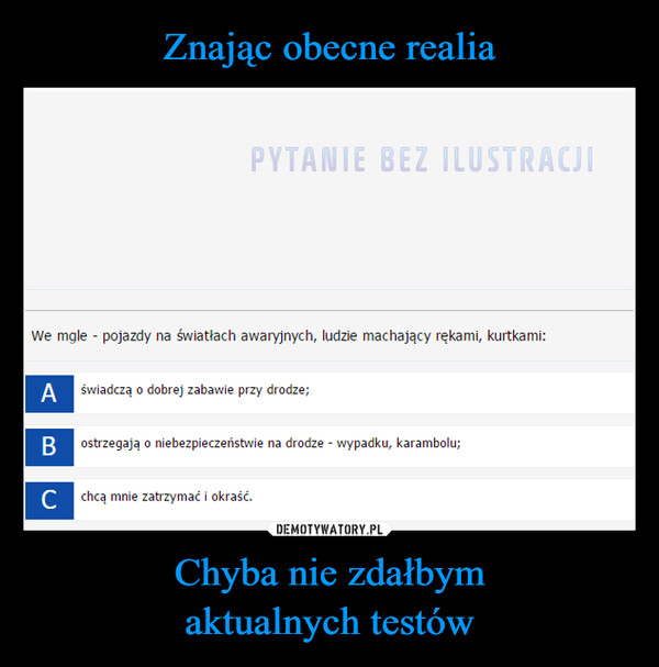 Chyba nie zdałbymaktualnych testów –  PYTANIE BEZ ILUSTRACJIWe mgle - pojazdy na światłach awaryjnych, ludzie machający rękami, kurtkami:A świadczą o dobrej zabawie przy drodze;BC chcą mnie zatrzymać i okraść.ostrzegają o niebezpieczeństwie na drodze - wypadku, karambolu;