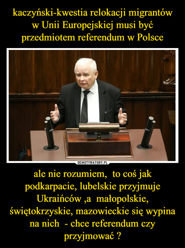 kaczyński-kwestia relokacji migrantów w Unii Europejskiej musi być przedmiotem referendum w Polsce ale nie rozumiem,  to coś jak podkarpacie, lubelskie przyjmuje Ukraińców ,a  małopolskie, świętokrzyskie, mazowieckie się wypina na nich  - chce referendum czy przyjmować ?