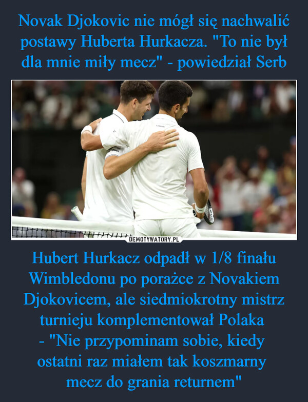 Novak Djokovic nie mógł się nachwalić postawy Huberta Hurkacza. "To nie był dla mnie miły mecz" - powiedział Serb Hubert Hurkacz odpadł w 1/8 finału Wimbledonu po porażce z Novakiem Djokovicem, ale siedmiokrotny mistrz turnieju komplementował Polaka 
- "Nie przypominam sobie, kiedy 
ostatni raz miałem tak koszmarny 
mecz do grania returnem"