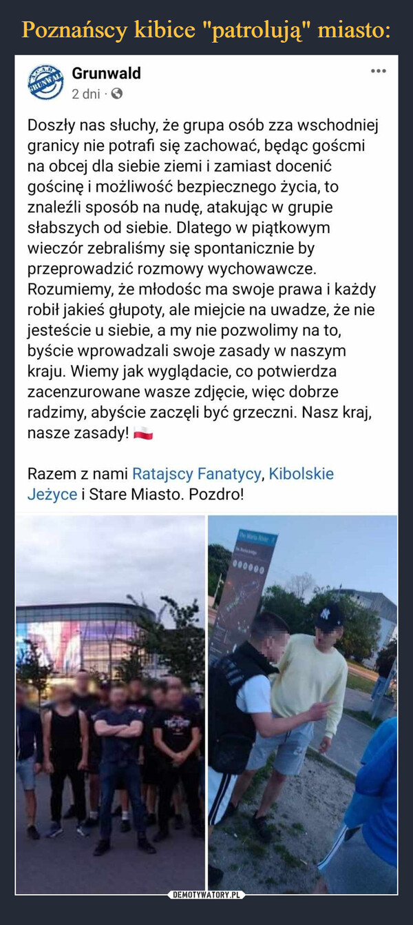  –  AGRUNWALLGrunwald2 dni.Razem z nami Ratajscy Fanatycy, KibolskieJeżyce i Stare Miasto. Pozdro!Doszły nas słuchy, że grupa osób zza wschodniejgranicy nie potrafı się zachować, będąc goścmina obcej dla siebie ziemi i zamiast docenićgościnę i możliwość bezpiecznego życia, toznaleźli sposób na nudę, atakując w grupiesłabszych od siebie. Dlatego w piątkowymwieczór zebraliśmy się spontanicznie byprzeprowadzić rozmowy wychowawcze.Rozumiemy, że młodośc ma swoje prawa i każdyrobił jakieś głupoty, ale miejcie na uwadze, że niejesteście u siebie, a my nie pozwolimy na to,byście wprowadzali swoje zasady w naszymkraju. Wiemy jak wyglądacie, co potwierdzazacenzurowane wasze zdjęcie, więc dobrzeradzimy, abyście zaczęli być grzeczni. Nasz kraj,nasze zasady!AYAYAThe Marta River:000000...