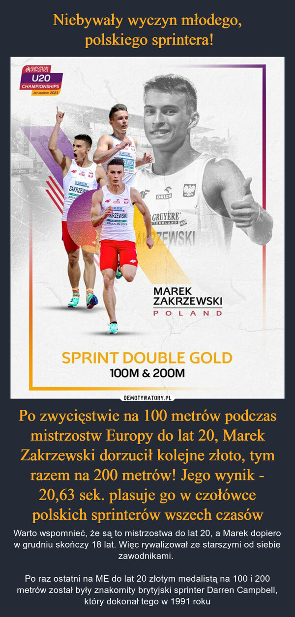 Po zwycięstwie na 100 metrów podczas mistrzostw Europy do lat 20, Marek Zakrzewski dorzucił kolejne złoto, tym razem na 200 metrów! Jego wynik - 20,63 sek. plasuje go w czołówce polskich sprinterów wszech czasów – Warto wspomnieć, że są to mistrzostwa do lat 20, a Marek dopiero w grudniu skończy 18 lat. Więc rywalizował ze starszymi od siebie zawodnikami. Po raz ostatni na ME do lat 20 złotym medalistą na 100 i 200 metrów został były znakomity brytyjski sprinter Darren Campbell, który dokonał tego w 1991 roku EUROPEANATHLETICSU20CHAMPIONSHIPSJerusalem 2023ESATERZAKRZEWIBATKRUSMeMENSALEMCEYEREKRZEWSKIRUSALEM 20031FORLENGRUYEREITZERLANDALCZEWSKIMAREKZAKRZEWSKIPOLANDSPRINT DOUBLE GOLD100M & 200M