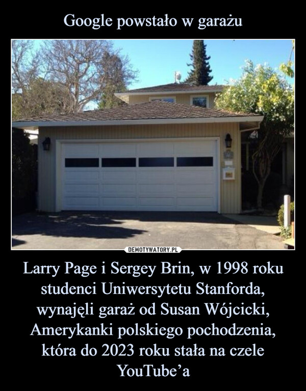 Google powstało w garażu Larry Page i Sergey Brin, w 1998 roku studenci Uniwersytetu Stanforda, wynajęli garaż od Susan Wójcicki, Amerykanki polskiego pochodzenia, która do 2023 roku stała na czele YouTube’a