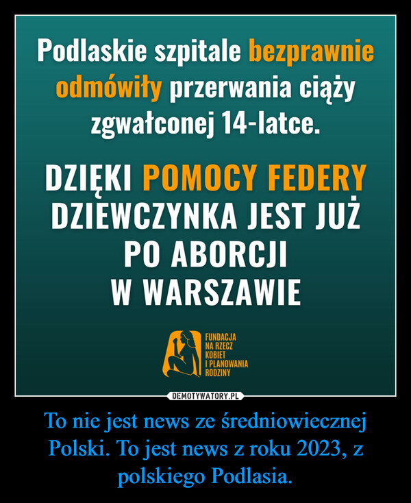 To nie jest news ze średniowiecznej Polski. To jest news z roku 2023, z polskiego Podlasia. –  Podlaskie szpitale bezprawnieodmówiły przerwania ciążyzgwałconej 14-latce.DZIĘKI POMOCY FEDERYDZIEWCZYNKA JEST JUŻPO ABORCJIW WARSZAWIEFUNDACJANA RZECZKOBIETI PLANOWANIARODZINY